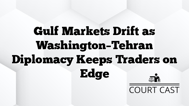 Gulf Markets Drift as Washington–Tehran Diplomacy Keeps Traders on Edge