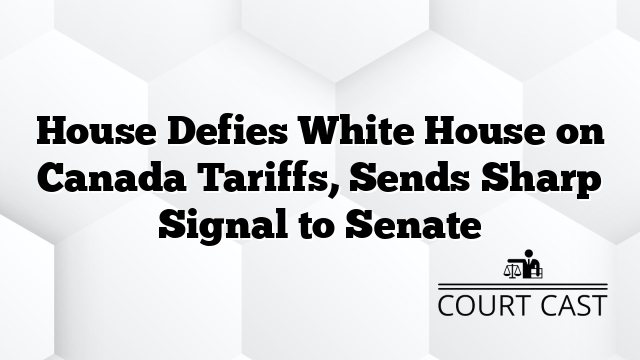 House Defies White House on Canada Tariffs, Sends Sharp Signal to Senate