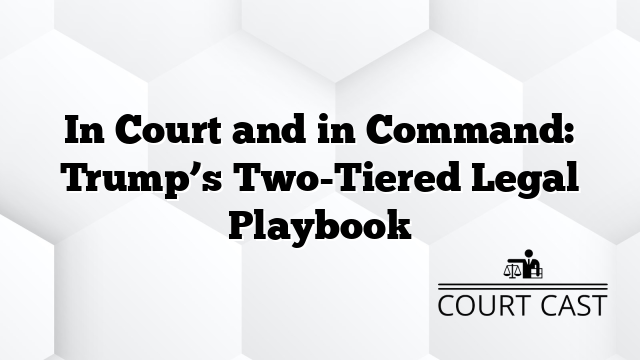 In Court and in Command: Trump’s Two-Tiered Legal Playbook