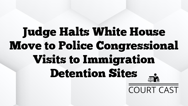 Judge Halts White House Move to Police Congressional Visits to Immigration Detention Sites