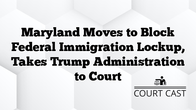 Maryland Moves to Block Federal Immigration Lockup, Takes Trump Administration to Court