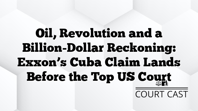 Oil, Revolution and a Billion-Dollar Reckoning: Exxon’s Cuba Claim Lands Before the Top US Court