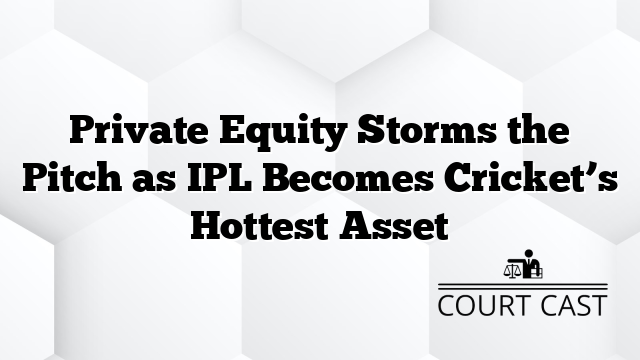 Private Equity Storms the Pitch as IPL Becomes Cricket’s Hottest Asset