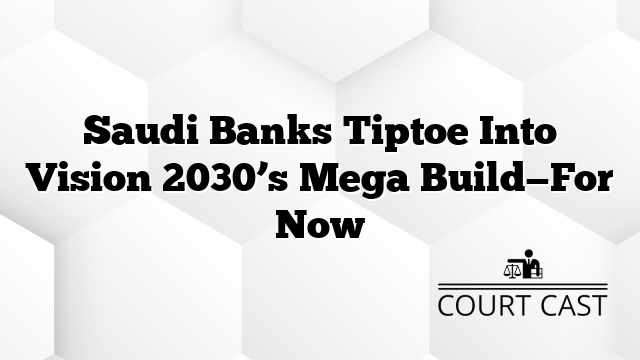 Saudi Banks Tiptoe Into Vision 2030’s Mega Build—For Now