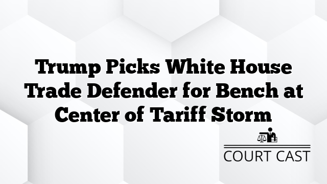 Trump Picks White House Trade Defender for Bench at Center of Tariff Storm