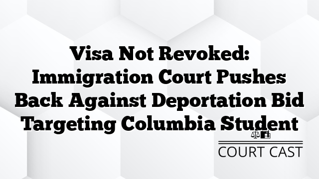 Visa Not Revoked: Immigration Court Pushes Back Against Deportation Bid Targeting Columbia Student