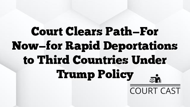 Court Clears Path—For Now—for Rapid Deportations to Third Countries Under Trump Policy