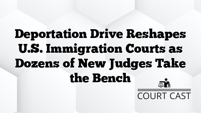 Deportation Drive Reshapes U.S. Immigration Courts as Dozens of New Judges Take the Bench
