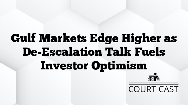 Gulf Markets Edge Higher as De-Escalation Talk Fuels Investor Optimism