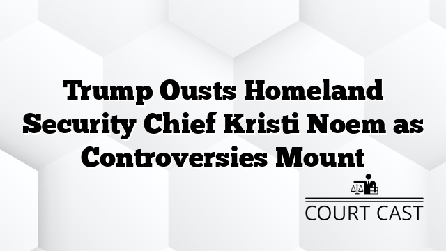 Trump Ousts Homeland Security Chief Kristi Noem as Controversies Mount
