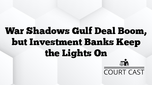 War Shadows Gulf Deal Boom, but Investment Banks Keep the Lights On