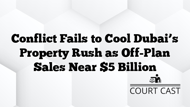 Conflict Fails to Cool Dubai’s Property Rush as Off-Plan Sales Near $5 Billion