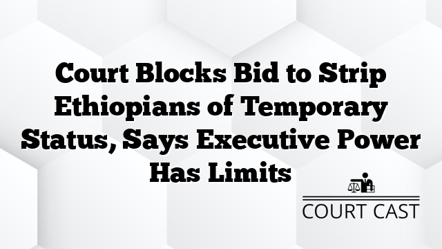 Court Blocks Bid to Strip Ethiopians of Temporary Status, Says Executive Power Has Limits