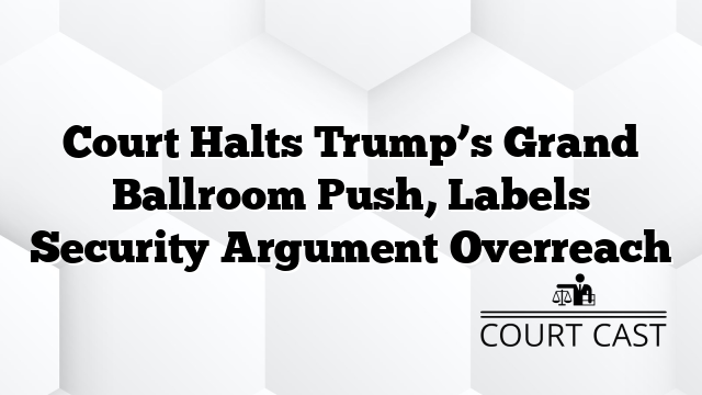Court Halts Trump’s Grand Ballroom Push, Labels Security Argument Overreach