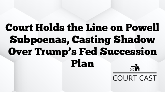 Court Holds the Line on Powell Subpoenas, Casting Shadow Over Trump’s Fed Succession Plan