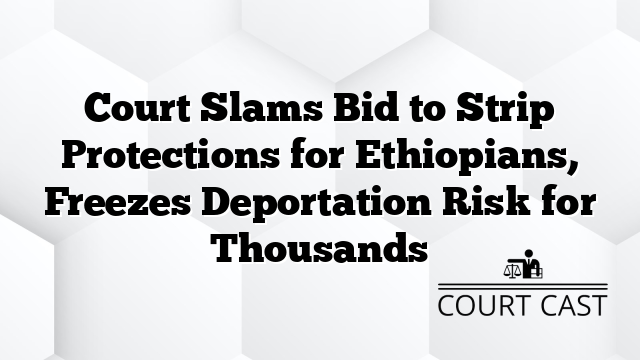 Court Slams Bid to Strip Protections for Ethiopians, Freezes Deportation Risk for Thousands
