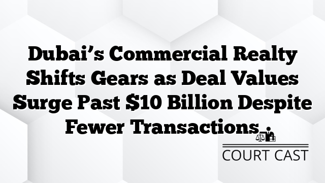 Dubai’s Commercial Realty Shifts Gears as Deal Values Surge Past $10 Billion Despite Fewer Transactions