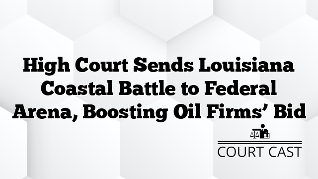 High Court Sends Louisiana Coastal Battle to Federal Arena, Boosting Oil Firms’ Bid