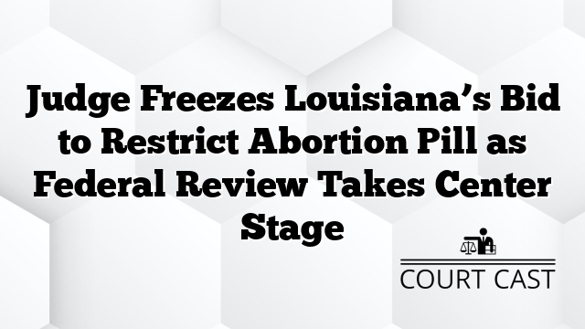 Judge Freezes Louisiana’s Bid to Restrict Abortion Pill as Federal Review Takes Center Stage