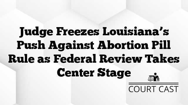 Judge Freezes Louisiana’s Push Against Abortion Pill Rule as Federal Review Takes Center Stage
