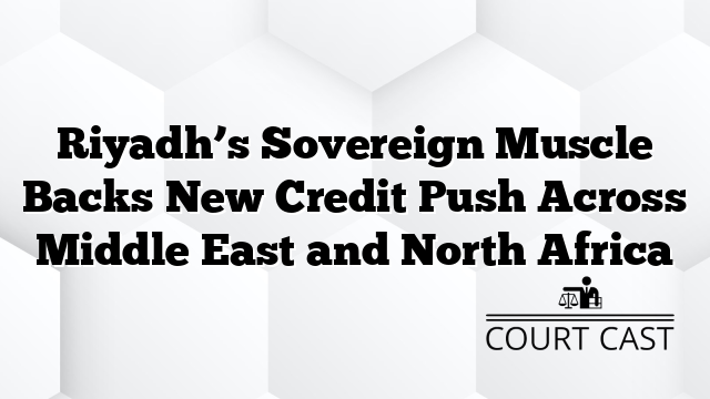 Riyadh’s Sovereign Muscle Backs New Credit Push Across Middle East and North Africa
