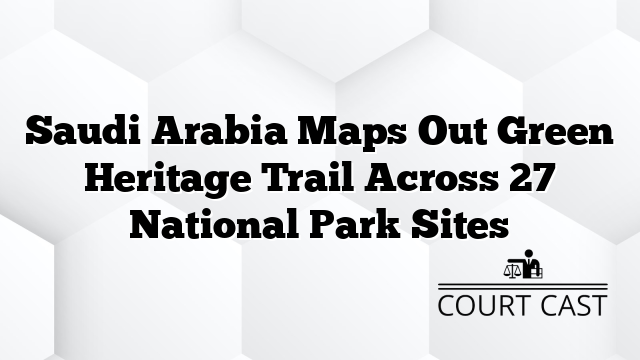 Saudi Arabia Maps Out Green Heritage Trail Across 27 National Park Sites