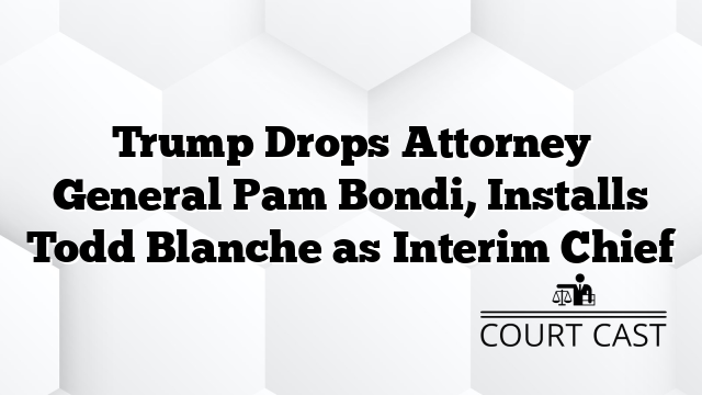Trump Drops Attorney General Pam Bondi, Installs Todd Blanche as Interim Chief