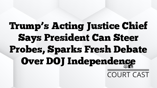 Trump’s Acting Justice Chief Says President Can Steer Probes, Sparks Fresh Debate Over DOJ Independence