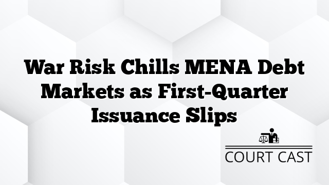 War Risk Chills MENA Debt Markets as First-Quarter Issuance Slips