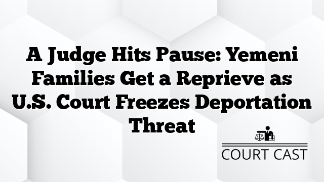 A Judge Hits Pause: Yemeni Families Get a Reprieve as U.S. Court Freezes Deportation Threat