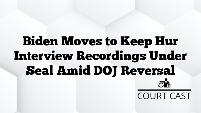 Biden Moves to Keep Hur Interview Recordings Under Seal Amid DOJ Reversal
