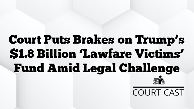 Court Puts Brakes on Trump’s $1.8 Billion ‘Lawfare Victims’ Fund Amid Legal Challenge