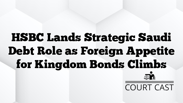 HSBC Lands Strategic Saudi Debt Role as Foreign Appetite for Kingdom Bonds Climbs