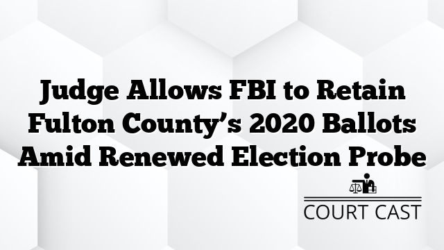 Judge Allows FBI to Retain Fulton County’s 2020 Ballots Amid Renewed Election Probe