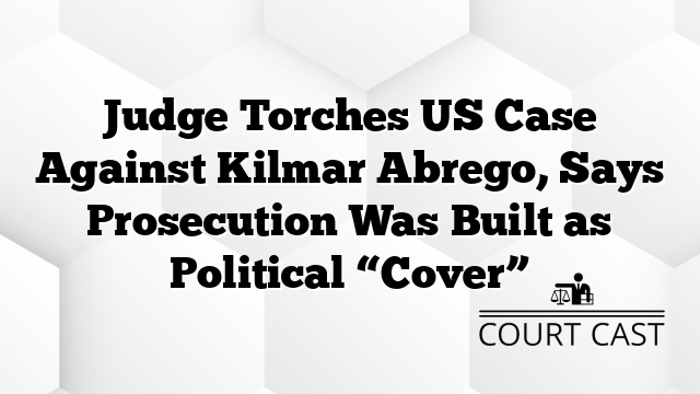 Judge Torches US Case Against Kilmar Abrego, Says Prosecution Was Built as Political “Cover”