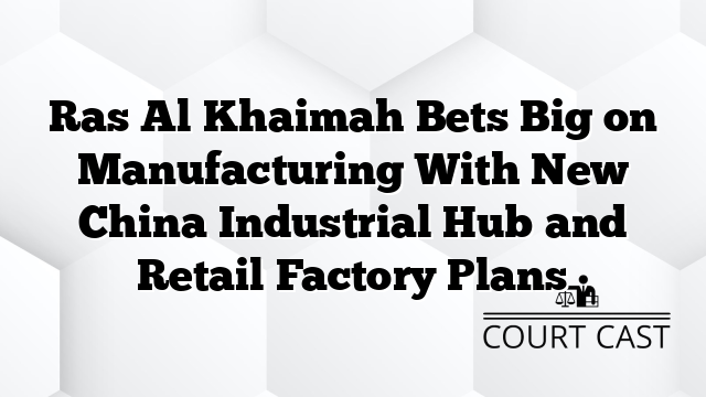 Ras Al Khaimah Bets Big on Manufacturing With New China Industrial Hub and Retail Factory Plans