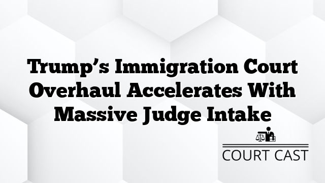 Trump’s Immigration Court Overhaul Accelerates With Massive Judge Intake