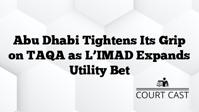 Abu Dhabi Tightens Its Grip on TAQA as L’IMAD Expands Utility Bet