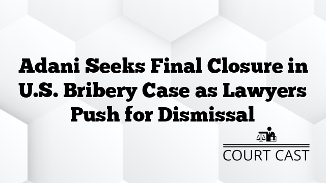 Adani Seeks Final Closure in U.S. Bribery Case as Lawyers Push for Dismissal