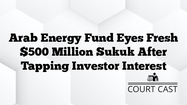 Arab Energy Fund Eyes Fresh $500 Million Sukuk After Tapping Investor Interest