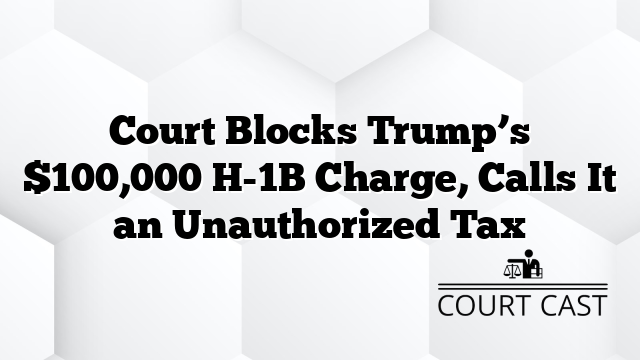 Court Blocks Trump’s $100,000 H-1B Charge, Calls It an Unauthorized Tax
