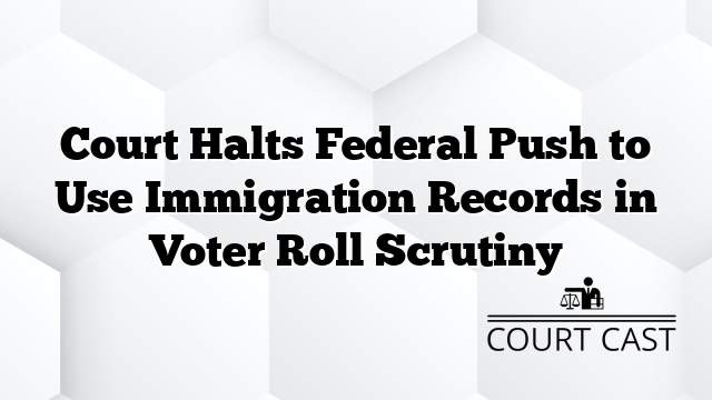 Court Halts Federal Push to Use Immigration Records in Voter Roll Scrutiny