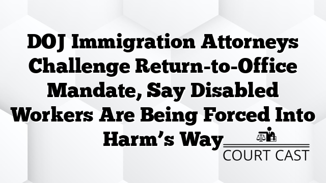 DOJ Immigration Attorneys Challenge Return-to-Office Mandate, Say Disabled Workers Are Being Forced Into Harm’s Way