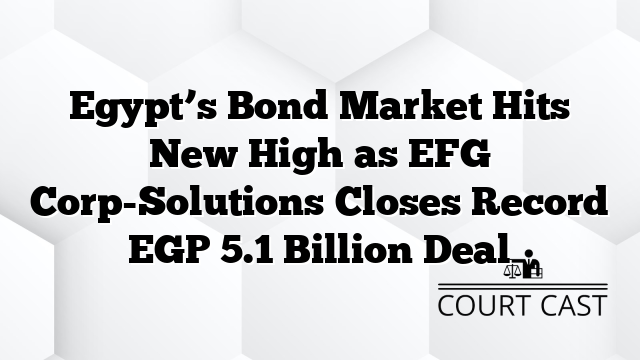 Egypt’s Bond Market Hits New High as EFG Corp-Solutions Closes Record EGP 5.1 Billion Deal