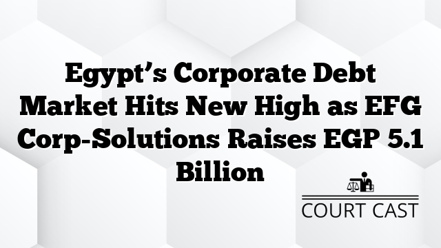 Egypt’s Corporate Debt Market Hits New High as EFG Corp-Solutions Raises EGP 5.1 Billion