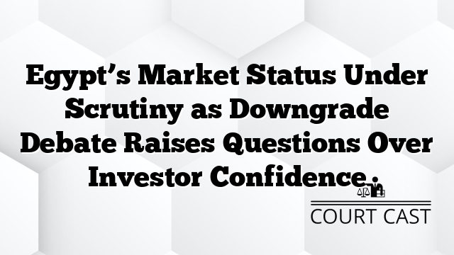 Egypt’s Market Status Under Scrutiny as Downgrade Debate Raises Questions Over Investor Confidence