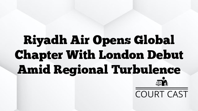 Riyadh Air Opens Global Chapter With London Debut Amid Regional Turbulence