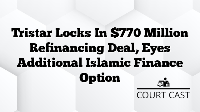 Tristar Locks In $770 Million Refinancing Deal, Eyes Additional Islamic Finance Option