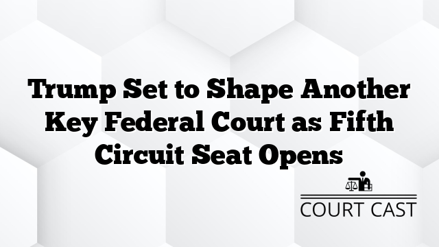 Trump Set to Shape Another Key Federal Court as Fifth Circuit Seat Opens