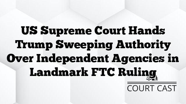 US Supreme Court Hands Trump Sweeping Authority Over Independent Agencies in Landmark FTC Ruling